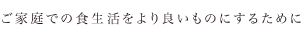 ご家庭での食生活をより良いものにするために